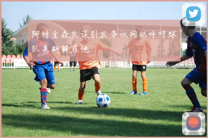 阿特金森失误引发争议网记呼吁球队果断解雇他