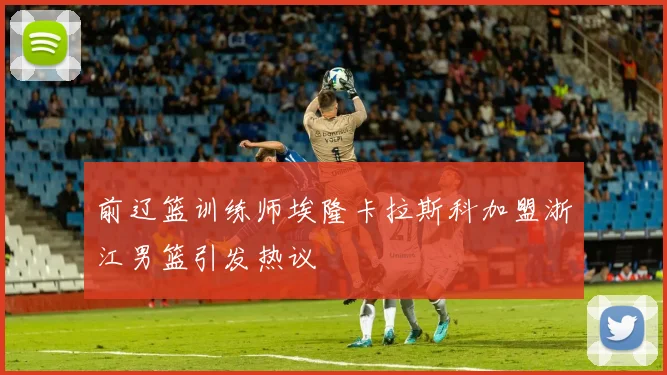前辽篮训练师埃隆卡拉斯科加盟浙江男篮引发热议