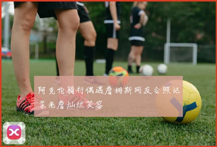 阿克伦骑行偶遇詹姆斯网友合照记录老詹灿烂笑容