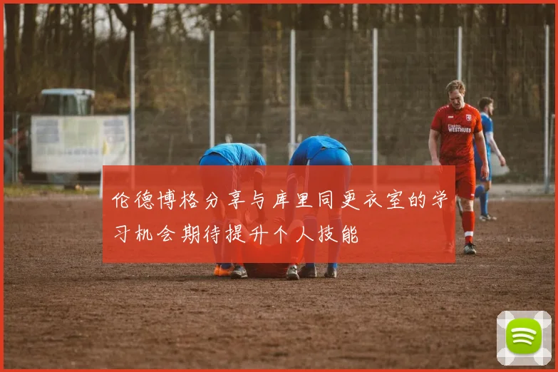 伦德博格分享与库里同更衣室的学习机会期待提升个人技能