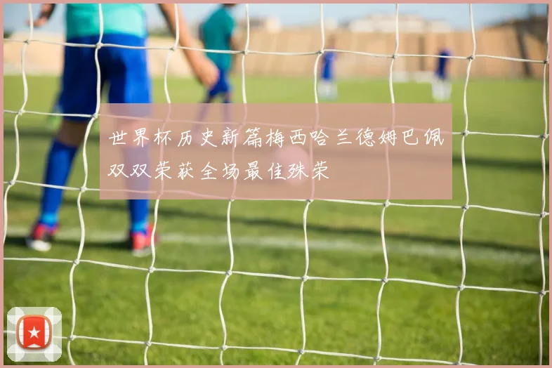 世界杯历史新篇梅西哈兰德姆巴佩双双荣获全场最佳殊荣