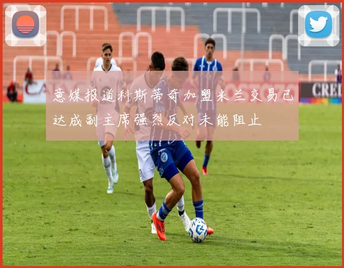 意媒报道科斯蒂奇加盟米兰交易已达成副主席强烈反对未能阻止