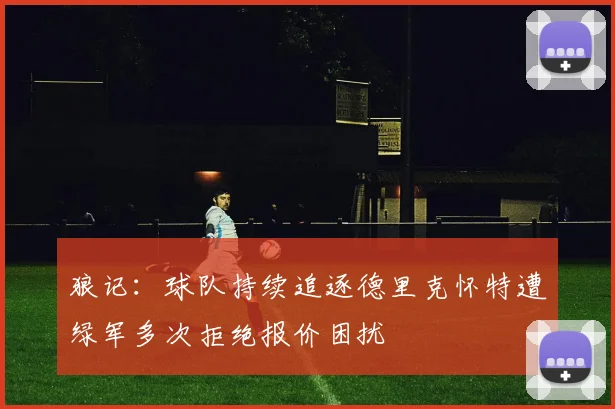 狼记：球队持续追逐德里克怀特遭绿军多次拒绝报价困扰