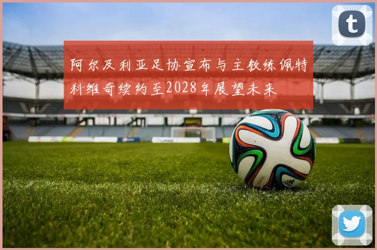 阿尔及利亚足协宣布与主教练佩特科维奇续约至2028年展望未来