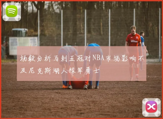 杨毅分析马刺五冠对NBA市场影响不及尼克斯湖人绿军勇士