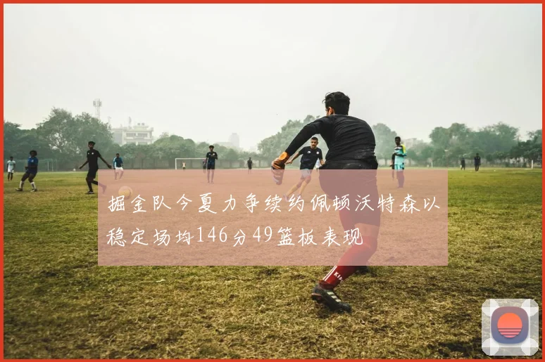 掘金队今夏力争续约佩顿沃特森以稳定场均146分49篮板表现