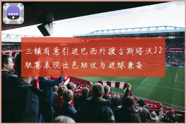 三镇有意引进巴西外援古斯塔沃J2联赛表现出色助攻与进球兼备