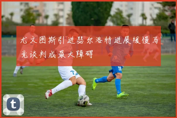尤文图斯引进瑟尔洛特进展缓慢马竞谈判成最大障碍