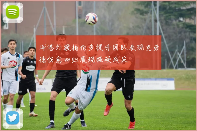 海港外援梅伦多提升团队表现克劳德伤愈回归展现强硬风采
